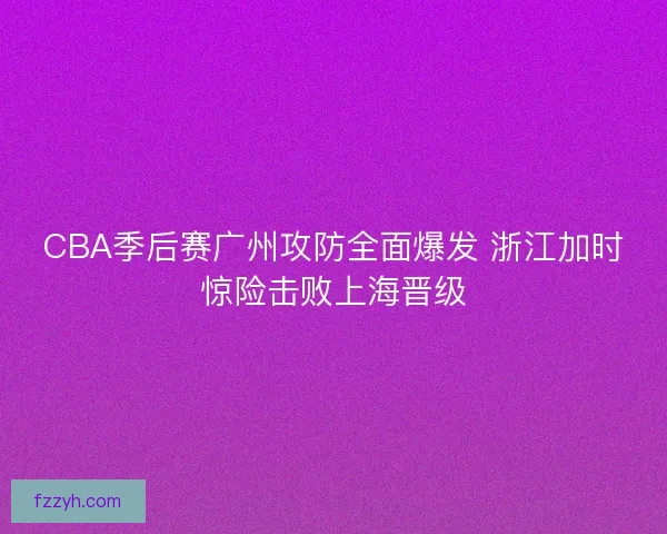 CBA季后赛广州攻防全面爆发 浙江加时惊险击败上海晋级