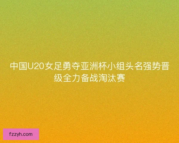 中国U20女足勇夺亚洲杯小组头名强势晋级全力备战淘汰赛