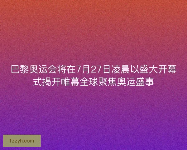 巴黎奥运会将在7月27日凌晨以盛大开幕式揭开帷幕全球聚焦奥运盛事
