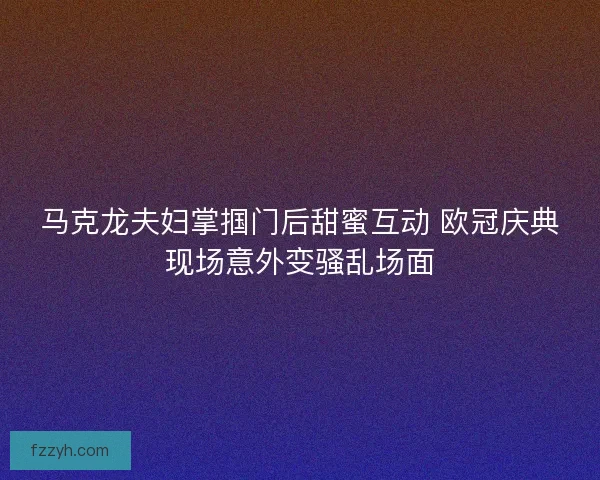 马克龙夫妇掌掴门后甜蜜互动 欧冠庆典现场意外变骚乱场面